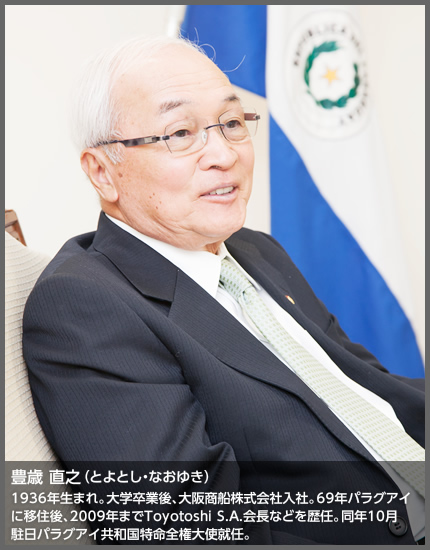 豊歳 直之 1936年生まれ。大学卒業後、大阪商船株式会社入社。69年パラグアイに移住後、2009年までToyotoshi S.A.会長などを歴任。同年10月駐日パラグアイ共和国特命全権大使就任。