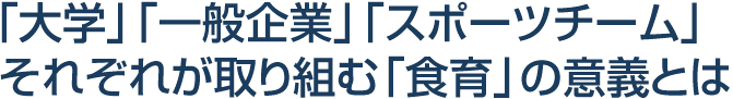 「大学」「一般企業」「スポーツチーム」それぞれが取り組む「食育」の意義とは