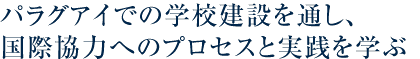 パラグアイでの学校建設を通し、国際協力へのプロセスと実態を学ぶ