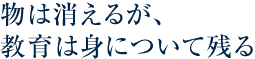 物は消えるが、教育は身について残る