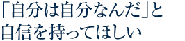 「自分は自分なんだ」と自信を持ってほしい