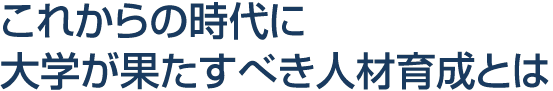 これからの時代に大学が果たすべき人材育成とは