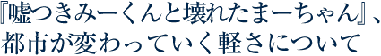 『嘘つきみーくんと壊れたまーちゃん』、都市が変わっていく軽さについて