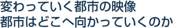 変わっていく都市の映像　都市はどこへ向かっていくのか