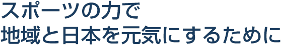 スポーツの力で地域と日本を元気にするために